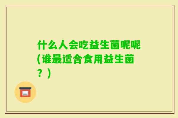 什么人会吃益生菌呢呢(谁适合食用益生菌?) 什么人会吃益生菌呢呢(谁适合食用益生菌?)