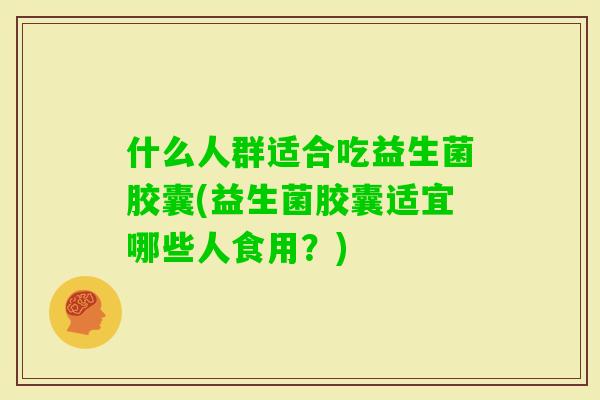 什么人群适合吃益生菌胶囊(益生菌胶囊适宜哪些人食用?) 什么人群适合吃益生菌胶囊(益生菌胶囊适宜哪些人食用?)