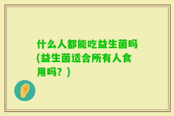 什么人都能吃益生菌吗(益生菌适合所有人食用吗?) 什么人都能吃益生菌吗(益生菌适合所有人食用吗?)