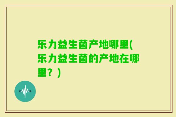 乐力益生菌产地哪里(乐力益生菌的产地在哪里?) 乐力益生菌产地哪里(乐力益生菌的产地在哪里?)