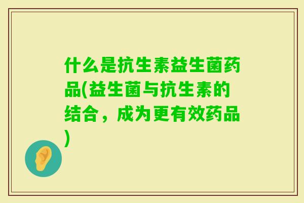 什么是抗生素益生菌药品(益生菌与抗生素的结合,成为更有效药品) 什么是抗生素益生菌药品(益生菌与抗生素的结合,成为更有效药品)