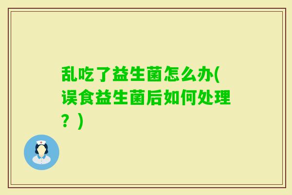 乱吃了益生菌怎么办(误食益生菌后如何处理？)