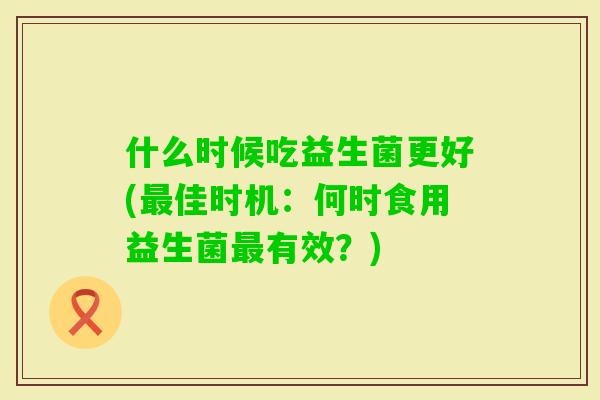 什么时候吃益生菌更好(佳时机:何时食用益生菌有效?) 什么时候吃益生菌更好(佳时机:何时食用益生菌有效?)