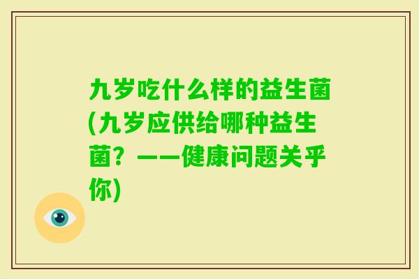 九岁吃什么样的益生菌(九岁应供给哪种益生菌?——健康问题关乎你) 九岁吃什么样的益生菌(九岁应供给哪种益生菌?——健康问题关乎你)