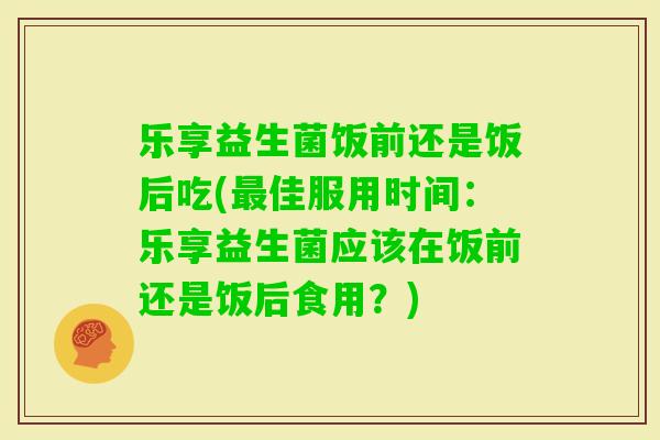 乐享益生菌饭前还是饭后吃(佳服用时间:乐享益生菌应该在饭前还是饭后食用?) 乐享益生菌饭前还是饭后吃(佳服用时间:乐享益生菌应该在饭前还是饭后食用?)