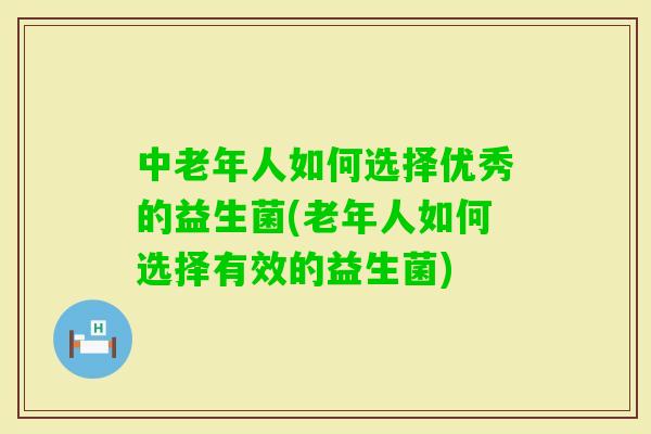 中老年人如何选择优秀的益生菌(老年人如何选择有效的益生菌)