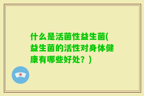 什么是活菌性益生菌(益生菌的活性对身体健康有哪些好处?) 什么是活菌性益生菌(益生菌的活性对身体健康有哪些好处?)