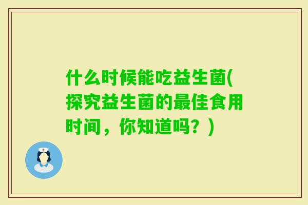 什么时候能吃益生菌(探究益生菌的佳食用时间,你知道吗?) 什么时候能吃益生菌(探究益生菌的佳食用时间,你知道吗?)