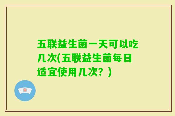 五联益生菌一天可以吃几次(五联益生菌每日适宜使用几次？)