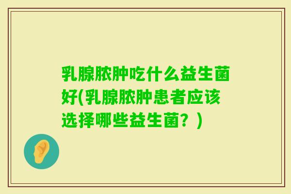 乳腺脓肿吃什么益生菌好(乳腺脓肿患者应该选择哪些益生菌?) 乳腺脓肿吃什么益生菌好(乳腺脓肿患者应该选择哪些益生菌?)