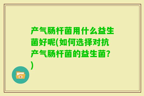 产气肠杆菌用什么益生菌好呢(如何选择对抗产气肠杆菌的益生菌?) 产气肠杆菌用什么益生菌好呢(如何选择对抗产气肠杆菌的益生菌?)