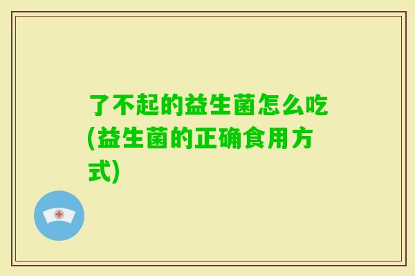 了不起的益生菌怎么吃(益生菌的正确食用方式) 了不起的益生菌怎么吃(益生菌的正确食用方式)