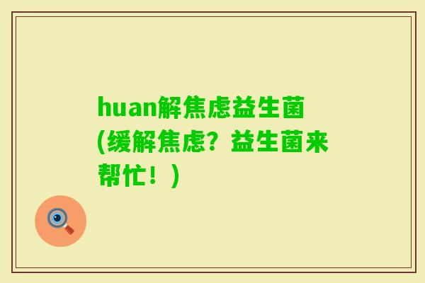 huan解益生菌(缓解?益生菌来帮忙!) huan解益生菌(缓解?益生菌来帮忙!)