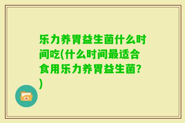 乐力养胃益生菌什么时间吃(什么时间适合食用乐力养胃益生菌?) 乐力养胃益生菌什么时间吃(什么时间适合食用乐力养胃益生菌?)