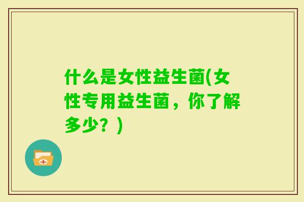 什么是女性益生菌(女性专用益生菌，你了解多少？)