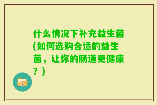 什么情况下补充益生菌(如何选购合适的益生菌,让你的肠道更健康?) 什么情况下补充益生菌(如何选购合适的益生菌,让你的肠道更健康?)