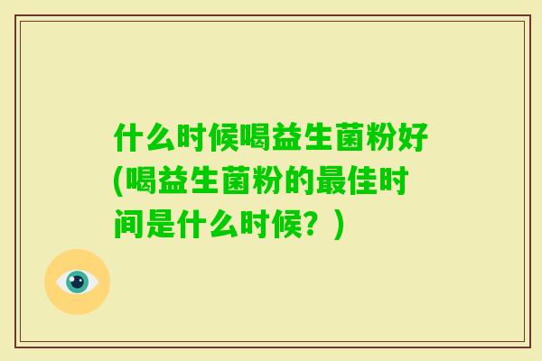 什么时候喝益生菌粉好(喝益生菌粉的佳时间是什么时候?) 什么时候喝益生菌粉好(喝益生菌粉的佳时间是什么时候?)