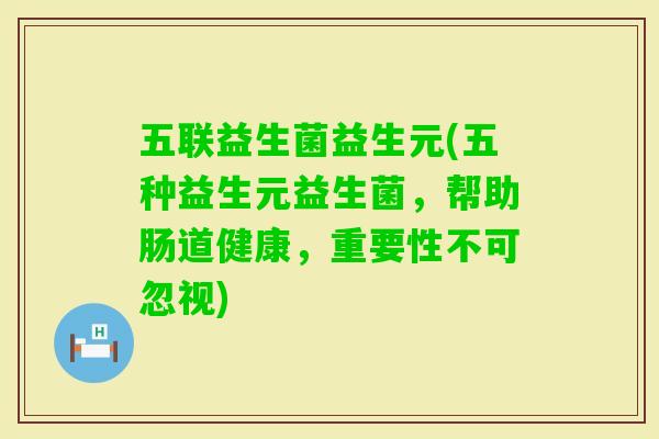 五联益生菌益生元(五种益生元益生菌,帮助肠道健康,重要性不可忽视) 五联益生菌益生元(五种益生元益生菌,帮助肠道健康,重要性不可忽视)