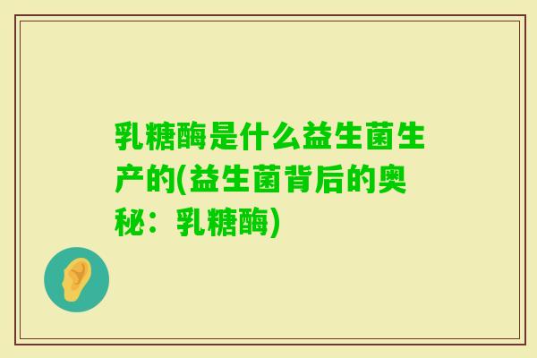 乳糖酶是什么益生菌生产的(益生菌背后的奥秘:乳糖酶) 乳糖酶是什么益生菌生产的(益生菌背后的奥秘:乳糖酶)