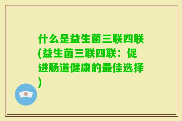 什么是益生菌三联四联(益生菌三联四联:促进肠道健康的佳选择) 什么是益生菌三联四联(益生菌三联四联:促进肠道健康的佳选择)
