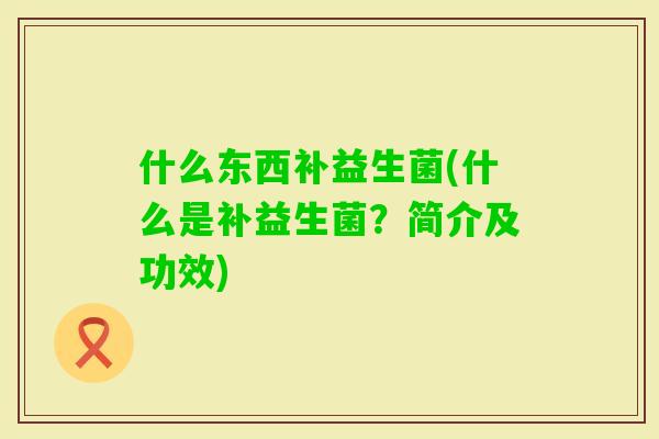 什么东西补益生菌(什么是补益生菌？简介及功效)