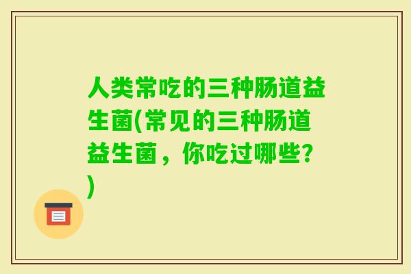 人类常吃的三种肠道益生菌(常见的三种肠道益生菌，你吃过哪些？)