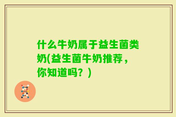 什么牛奶属于益生菌类奶(益生菌牛奶推荐,你知道吗?) 什么牛奶属于益生菌类奶(益生菌牛奶推荐,你知道吗?)