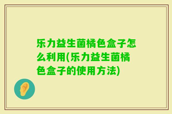 乐力益生菌橘色盒子怎么利用(乐力益生菌橘色盒子的使用方法) 乐力益生菌橘色盒子怎么利用(乐力益生菌橘色盒子的使用方法)