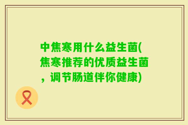 中焦寒用什么益生菌(焦寒推荐的优质益生菌,调节肠道伴你健康) 中焦寒用什么益生菌(焦寒推荐的优质益生菌,调节肠道伴你健康)