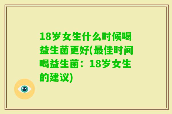 18岁女生什么时候喝益生菌更好(佳时间喝益生菌:18岁女生的建议) 18岁女生什么时候喝益生菌更好(佳时间喝益生菌:18岁女生的建议)
