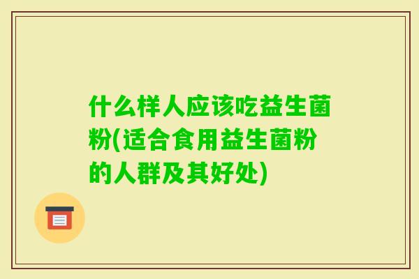 什么样人应该吃益生菌粉(适合食用益生菌粉的人群及其好处) 什么样人应该吃益生菌粉(适合食用益生菌粉的人群及其好处)