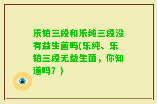 乐铂三段和乐纯三段没有益生菌吗(乐纯、乐铂三段无益生菌,你知道吗?) 乐铂三段和乐纯三段没有益生菌吗(乐纯、乐铂三段无益生菌,你知道吗?)