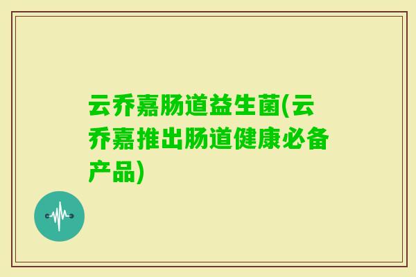 云乔嘉肠道益生菌(云乔嘉推出肠道健康必备产品)