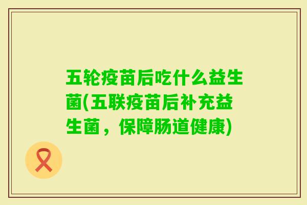 五轮疫苗后吃什么益生菌(五联疫苗后补充益生菌，保障肠道健康)
