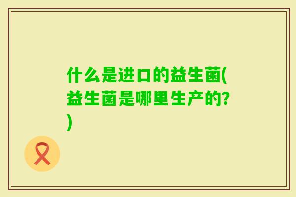 什么是进口的益生菌(益生菌是哪里生产的？)