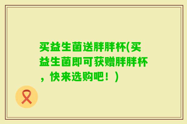 买益生菌送胖胖杯(买益生菌即可获赠胖胖杯,快来选购吧!) 买益生菌送胖胖杯(买益生菌即可获赠胖胖杯,快来选购吧!)