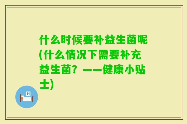 什么时候要补益生菌呢(什么情况下需要补充益生菌？——健康小贴士)