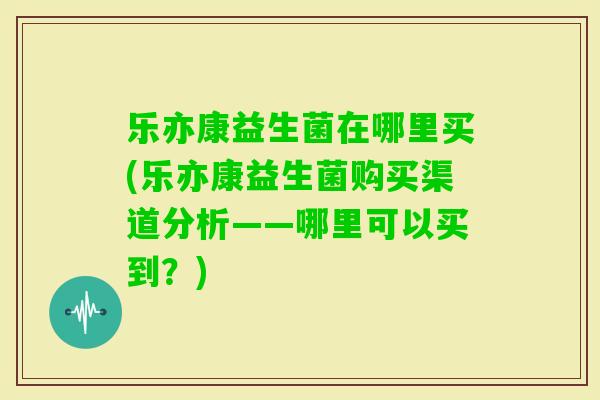 乐亦康益生菌在哪里买(乐亦康益生菌购买渠道分析——哪里可以买到？)