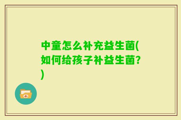 中童怎么补充益生菌(如何给孩子补益生菌？)