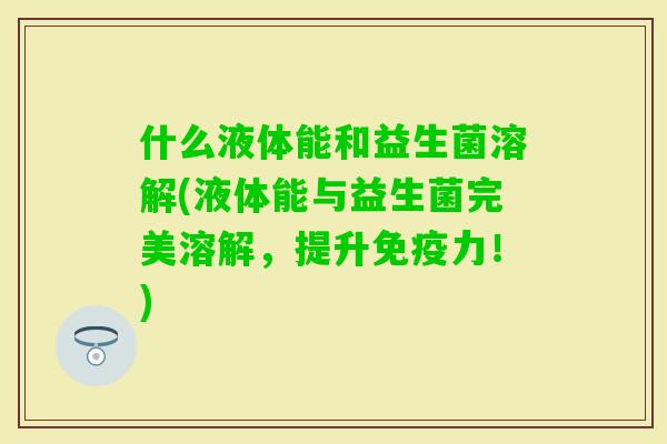 什么液体能和益生菌溶解(液体能与益生菌完美溶解,提升力!) 什么液体能和益生菌溶解(液体能与益生菌完美溶解,提升力!)