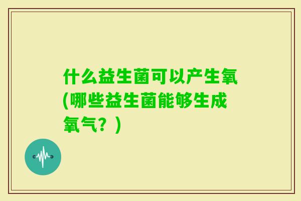 什么益生菌可以产生氧(哪些益生菌能够生成氧气？)