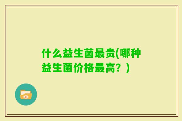什么益生菌贵(哪种益生菌价格高？)