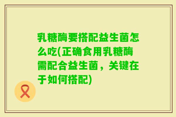 乳糖酶要搭配益生菌怎么吃(正确食用乳糖酶需配合益生菌，关键在于如何搭配)