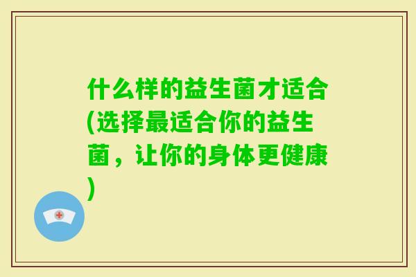 什么样的益生菌才适合(选择适合你的益生菌，让你的身体更健康)