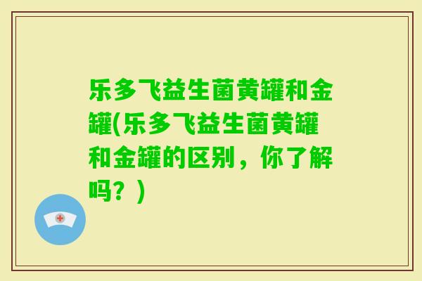 乐多飞益生菌黄罐和金罐(乐多飞益生菌黄罐和金罐的区别，你了解吗？)