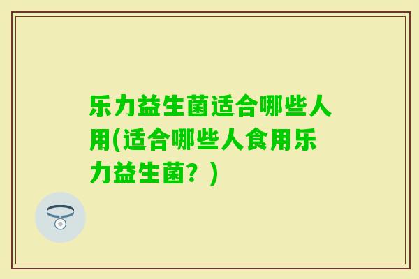 乐力益生菌适合哪些人用(适合哪些人食用乐力益生菌？)