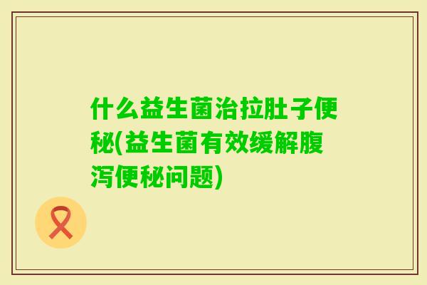 什么益生菌拉肚子(益生菌有效缓解问题)