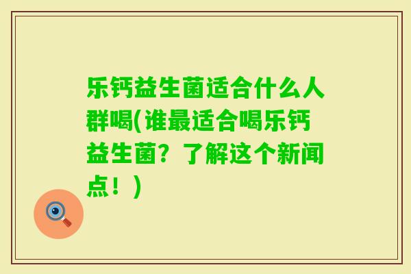 乐钙益生菌适合什么人群喝(谁适合喝乐钙益生菌？了解这个新闻点！)
