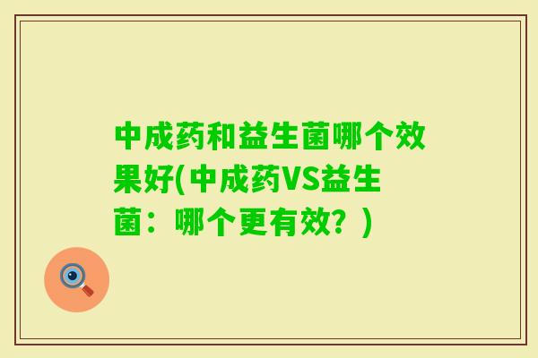 中成药和益生菌哪个效果好(中成药VS益生菌：哪个更有效？)