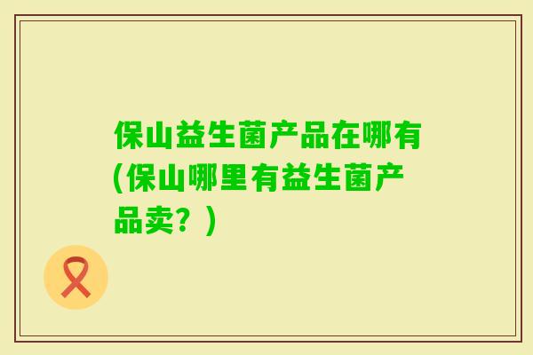 保山益生菌产品在哪有(保山哪里有益生菌产品卖？)